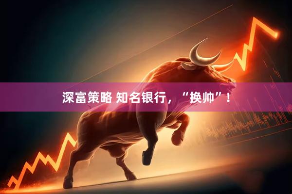 深富策略 知名银行，“换帅”！
