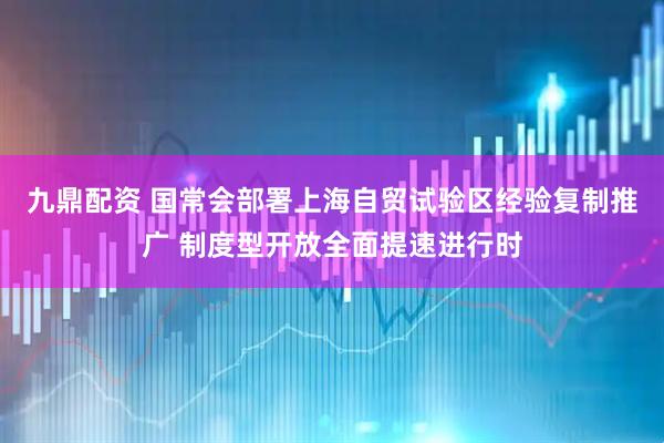 九鼎配资 国常会部署上海自贸试验区经验复制推广 制度型开放全面提速进行时