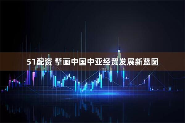 51配资 擘画中国中亚经贸发展新蓝图
