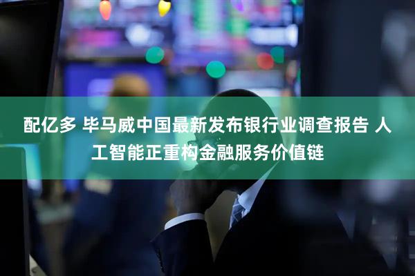 配亿多 毕马威中国最新发布银行业调查报告 人工智能正重构金融服务价值链