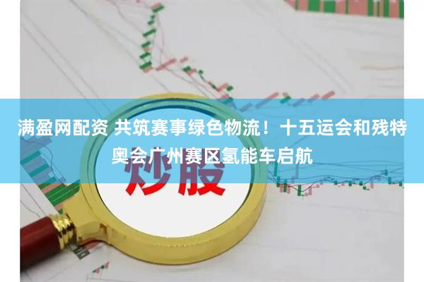 满盈网配资 共筑赛事绿色物流！十五运会和残特奥会广州赛区氢能车启航