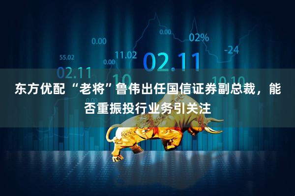 东方优配 “老将”鲁伟出任国信证券副总裁，能否重振投行业务引关注