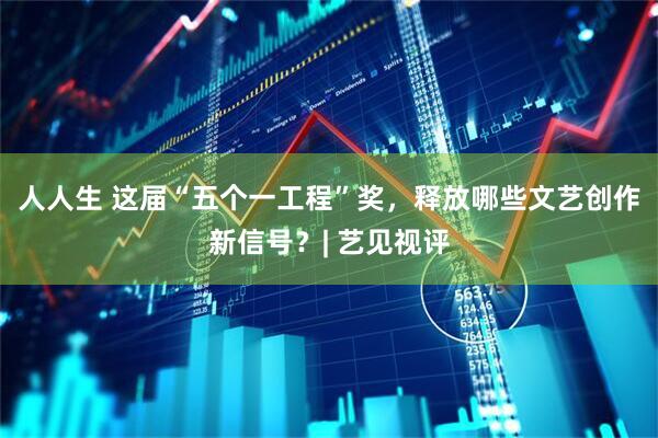 人人生 这届“五个一工程”奖，释放哪些文艺创作新信号？| 艺见视评