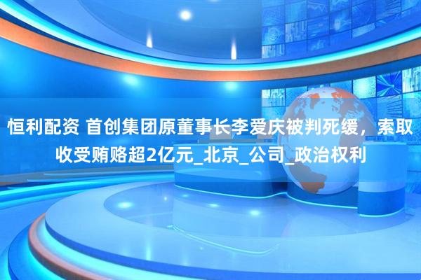 恒利配资 首创集团原董事长李爱庆被判死缓，索取收受贿赂超2亿元_北京_公司_政治权利