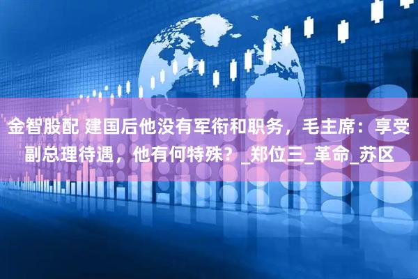 金智股配 建国后他没有军衔和职务，毛主席：享受副总理待遇，他有何特殊？_郑位三_革命_苏区