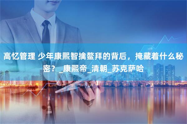 高忆管理 少年康熙智擒鳌拜的背后，掩藏着什么秘密？_康熙帝_清朝_苏克萨哈