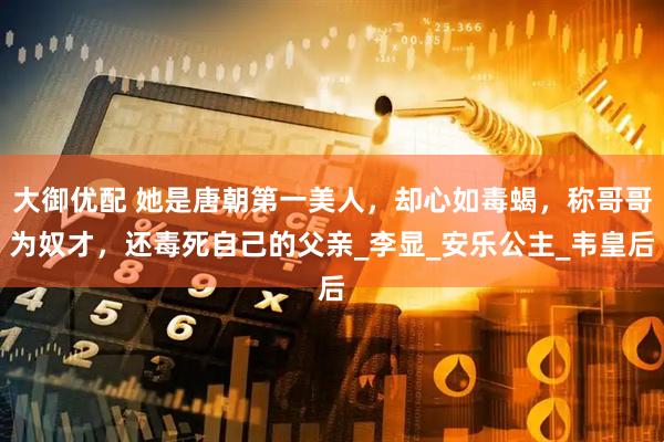 大御优配 她是唐朝第一美人，却心如毒蝎，称哥哥为奴才，还毒死自己的父亲_李显_安乐公主_韦皇后