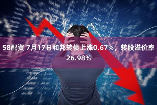 58配资 7月17日和邦转债上涨0.67%，转股溢价率26.98%