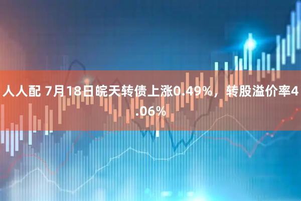 人人配 7月18日皖天转债上涨0.49%，转股溢价率4.06%