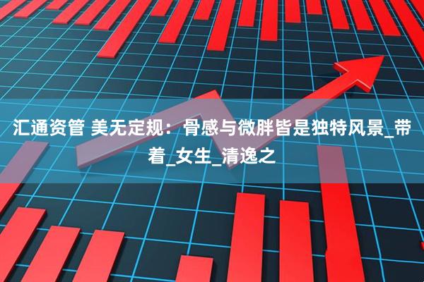 汇通资管 美无定规：骨感与微胖皆是独特风景_带着_女生_清逸之