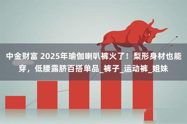中金财富 2025年瑜伽喇叭裤火了！梨形身材也能穿，低腰露脐百搭单品_裤子_运动裤_姐妹