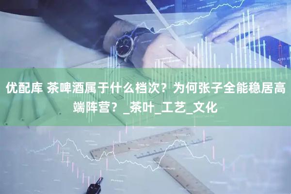 优配库 茶啤酒属于什么档次？为何张子全能稳居高端阵营？_茶叶_工艺_文化