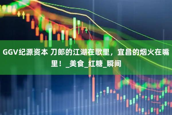 GGV纪源资本 刀郎的江湖在歌里，宜昌的烟火在嘴里！_美食_红糖_瞬间
