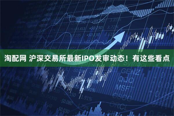 淘配网 沪深交易所最新IPO发审动态！有这些看点