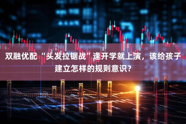 双融优配 “头发拉锯战”逢开学就上演，该给孩子建立怎样的规则意识？