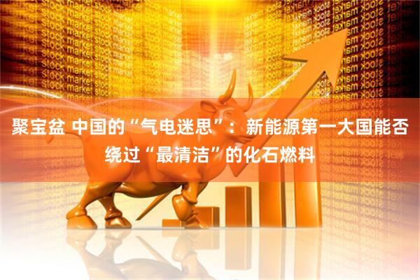 聚宝盆 中国的“气电迷思”：新能源第一大国能否绕过“最清洁”的化石燃料