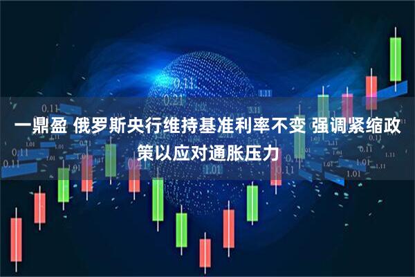 一鼎盈 俄罗斯央行维持基准利率不变 强调紧缩政策以应对通胀压力