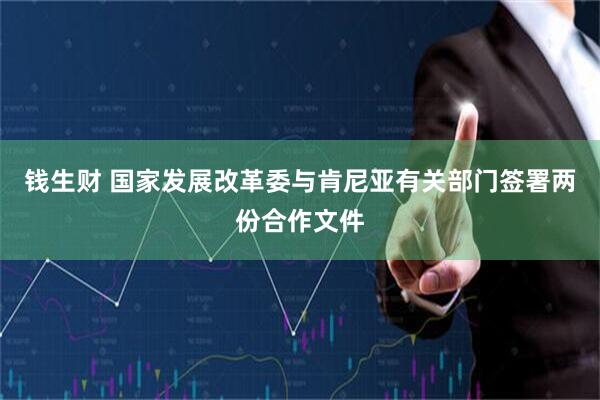 钱生财 国家发展改革委与肯尼亚有关部门签署两份合作文件