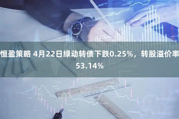 恒盈策略 4月22日绿动转债下跌0.25%，转股溢价率53.14%
