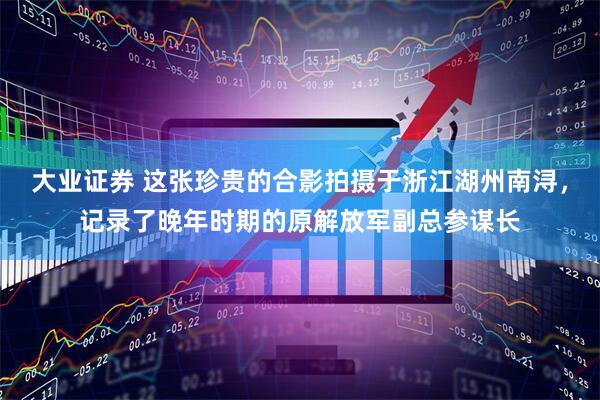大业证券 这张珍贵的合影拍摄于浙江湖州南浔，记录了晚年时期的原解放军副总参谋长